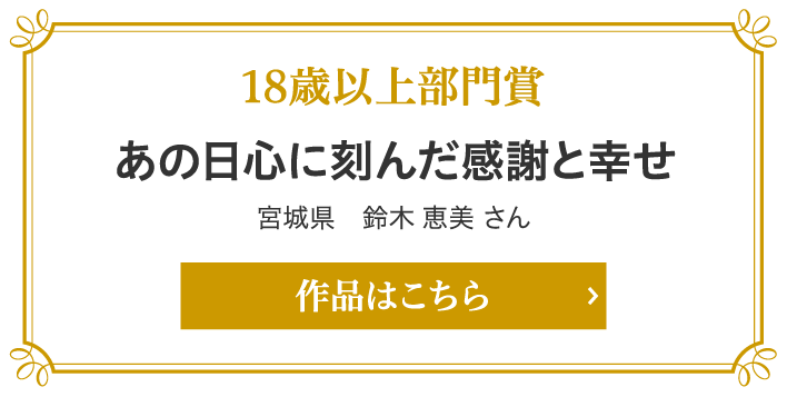 18歳以上部門賞　あの日心に刻んだ感謝と幸せ 宮城県　鈴木 恵美 さん