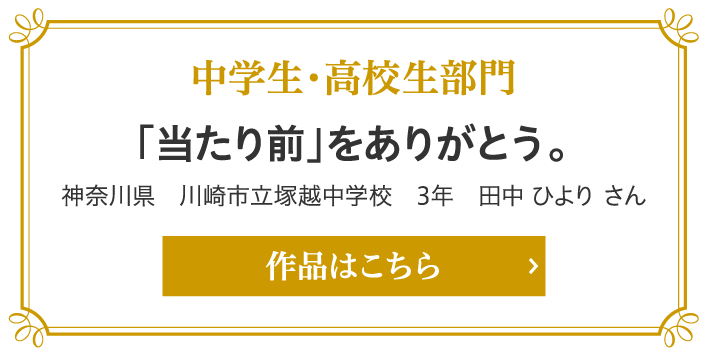 中学生・高校生部門賞　「当たり前」をありがとう。 神奈川県　川崎市立塚越中学校　3年　田中 ひより さん