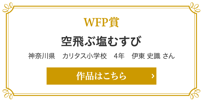 WFP賞　空飛ぶ塩むすび 神奈川県　カリタス小学校　4年　伊東 史識 さん